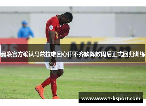 曼联官方确认马兹拉维因心律不齐缺阵数周后正式回归训练