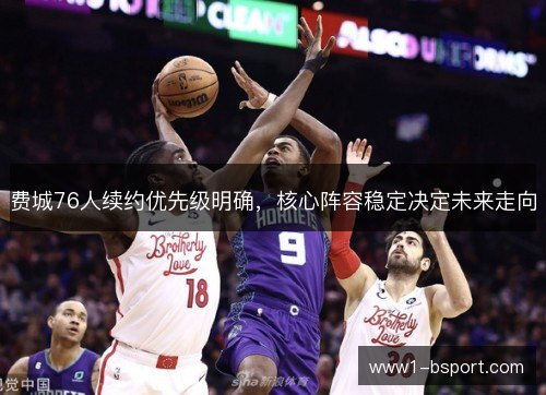 费城76人续约优先级明确，核心阵容稳定决定未来走向